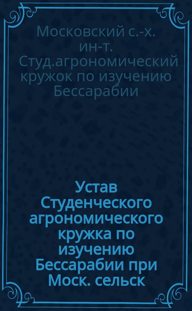 Устав Студенческого агрономического кружка по изучению Бессарабии при Моск. сельск.-хозяйст. институте : Утв. 4 дек. 1912 г.