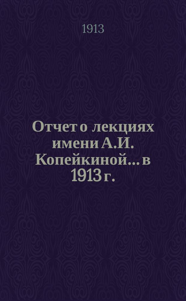 Отчет о лекциях имени А.И. Копейкиной... в 1913 г.