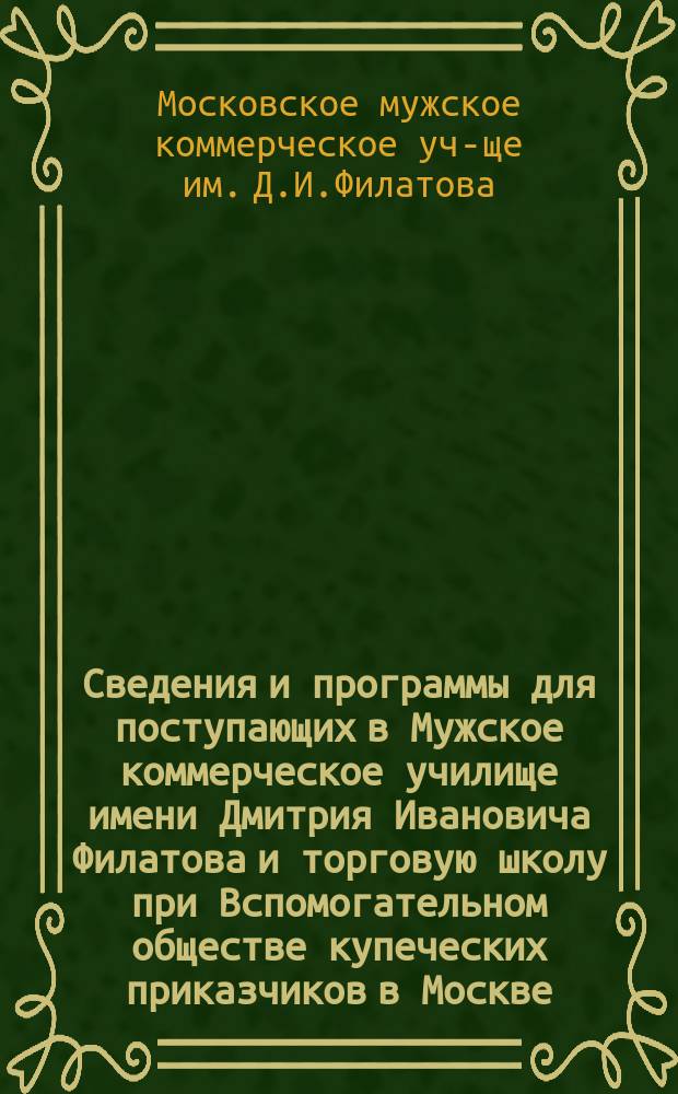 Сведения и программы для поступающих в Мужское коммерческое училище имени Дмитрия Ивановича Филатова и торговую школу при Вспомогательном обществе купеческих приказчиков в Москве