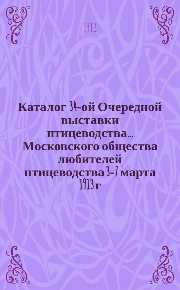 Каталог 34-ой Очередной выставки птицеводства... Московского общества любителей птицеводства 3-7 марта 1913 г. в Москве...