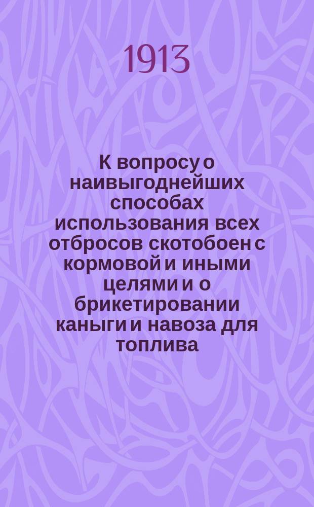 К вопросу о наивыгоднейших способах использования всех отбросов скотобоен с кормовой и иными целями и о брикетировании каныги и навоза для топлива : По материалам, собран. во время командировки на лучших гор. скотобойнях в империи: в гг. Москве, Орле, Курске,... по сравнению с таковыми на С.-Петерб. гор. скотобойнях