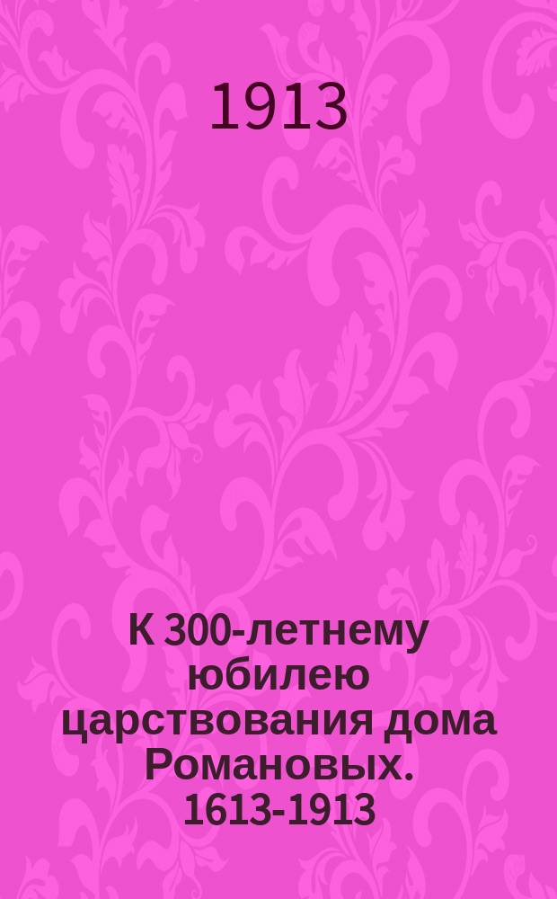 К 300-летнему юбилею царствования дома Романовых. 1613-1913
