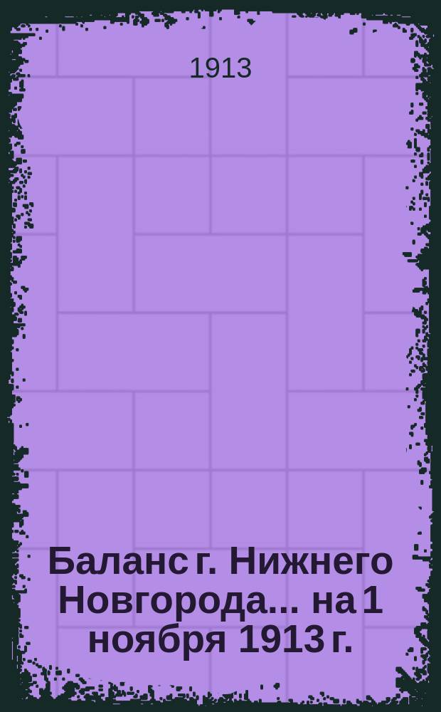 Баланс г. Нижнего Новгорода... ... на 1 ноября 1913 г. : ... на 1 ноября 1913 г. ; Отчет о кассовых средствах г. Н. Новгорода на 1-е ноября 1913 года
