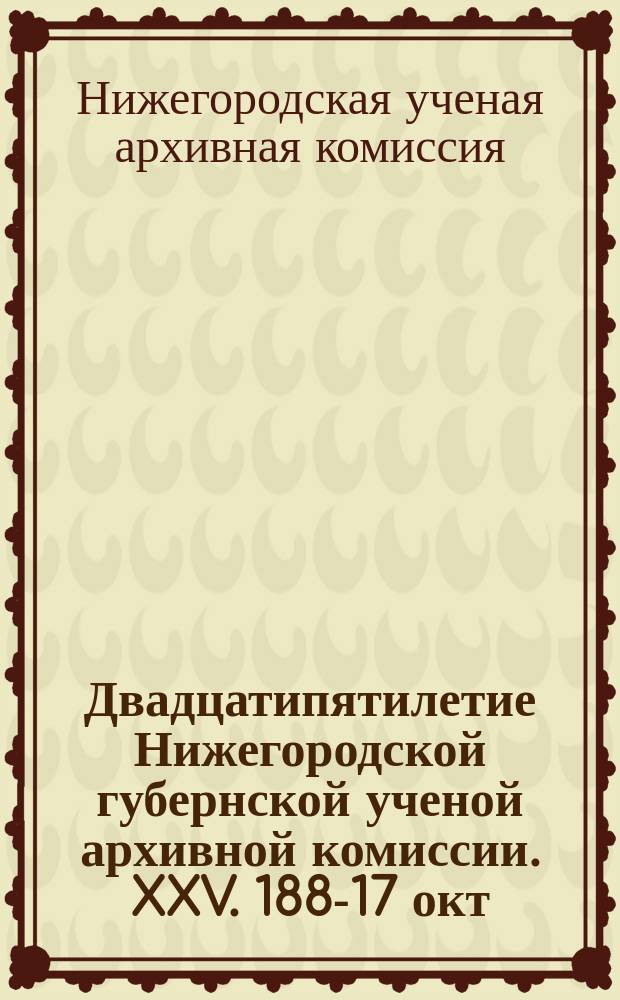 Двадцатипятилетие Нижегородской губернской ученой архивной комиссии. XXV. 1887- 17 окт. - 1912 : Заседание 22 окт. 1912 г. и крат. ист. записка