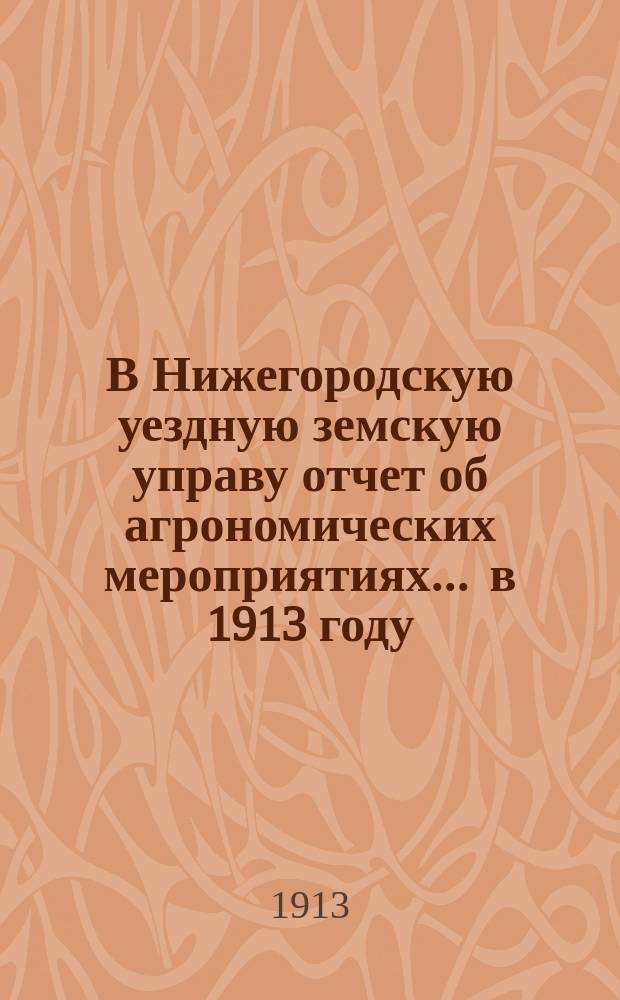 В Нижегородскую уездную земскую управу отчет об агрономических мероприятиях... ... в 1913 году