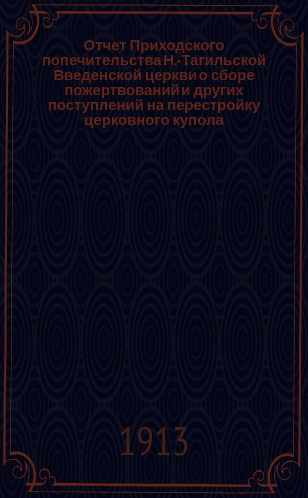 Отчет Приходского попечительства Н.-Тагильской Введенской церкви о сборе пожертвований и других поступлений на перестройку церковного купола, на украшение храма и проч. ...