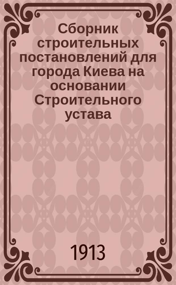 Сборник строительных постановлений для города Киева на основании Строительного устава, обязательных постановлений Городской думы, циркуляров и решений Правительствующего сената