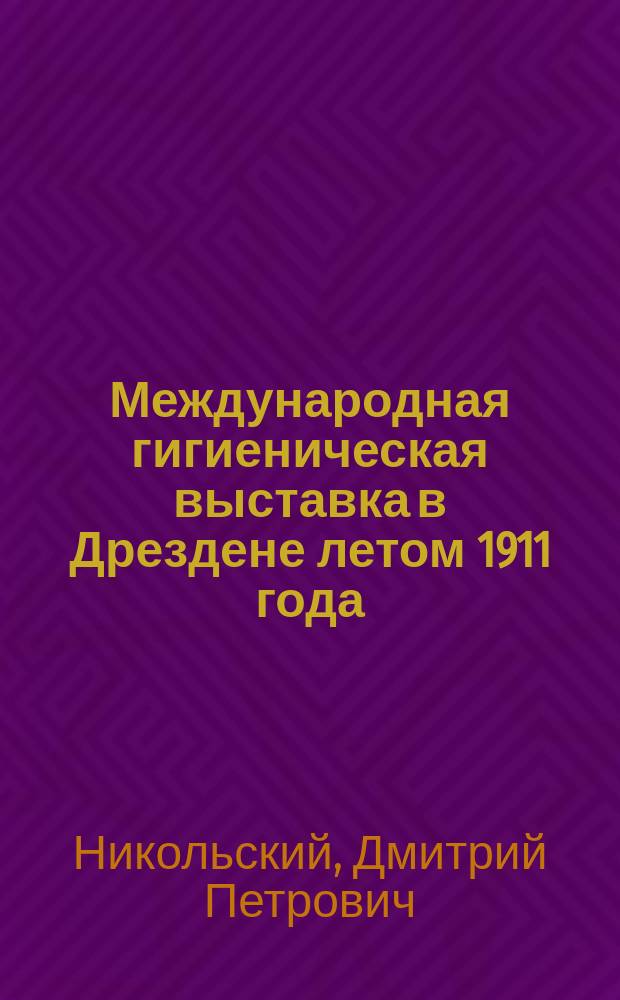 Международная гигиеническая выставка в Дрездене летом 1911 года : Отчет по командировке на выставку ст. врача гор. ж. д. Д.П. Никольского