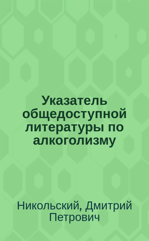 Указатель общедоступной литературы по алкоголизму : Докл., чит. в 4 Отд-нии Рус. общ. охр. нар. здравия 7 февр. 1912 г.