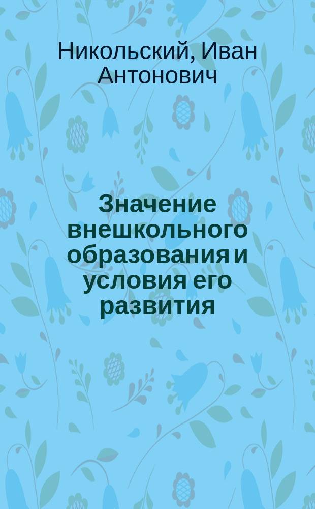 Значение внешкольного образования и условия его развития : Докл., представл. учителем И.А. Никольским Общ. собр. Волоколам. о-ва взаимопомощи учащихся 14 сент. 1913 г