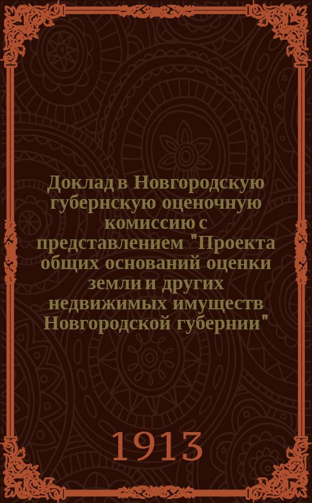 Доклад в Новгородскую губернскую оценочную комиссию с представлением "Проекта общих оснований оценки земли и других недвижимых имуществ Новгородской губернии", одобренного Губернской оценочной комиссией в заседании 18 января 1913 г., и исправленного на основании постановлений уездных оценочных комиссий, уездных земских собраний и особых мнений, заявленных частными лицами и учреждениями в порядке ст. 6 закона 1893 г. об оценке недвижимых имуществ