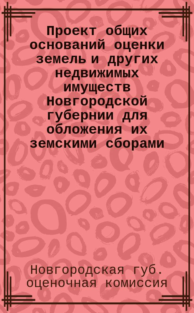 Проект общих оснований оценки земель и других недвижимых имуществ Новгородской губернии для обложения их земскими сборами, выработанных Губернской земской управой согласно закона 8 июня 1893 г. и одобренных Губернской оценочной комиссией в заседании 18 января 1913 года