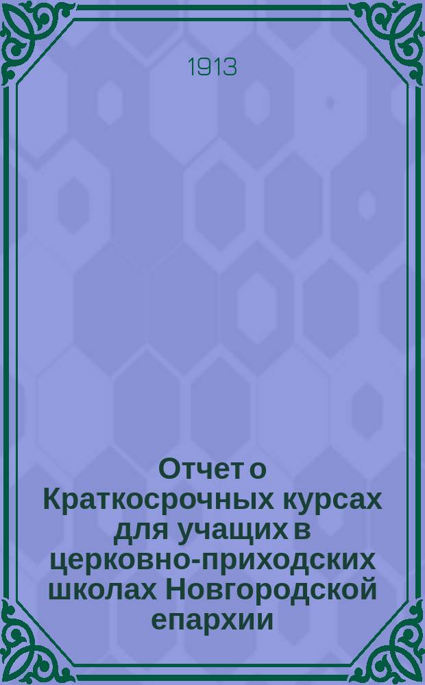 Отчет о Краткосрочных курсах для учащих в церковно-приходских школах Новгородской епархии, бывших в Новгороде летом 1913 года
