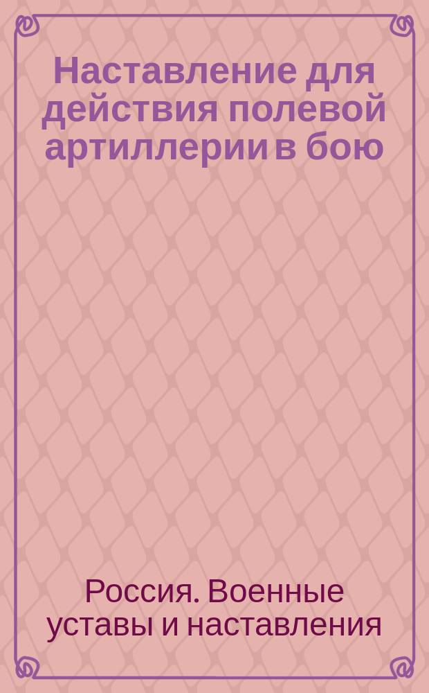 Наставление для действия полевой артиллерии в бою : Выс. утв. 28 февр. 1912 г. : Испр. по 1 нояб. 1912 г