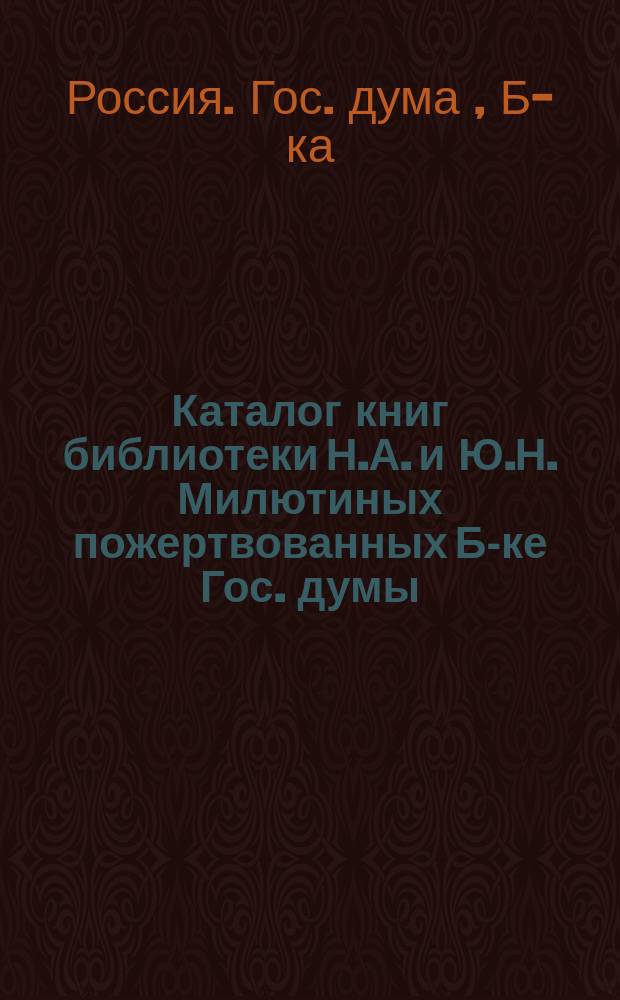 Каталог книг библиотеки Н.А. и Ю.Н. Милютиных [пожертвованных Б-ке Гос. думы]