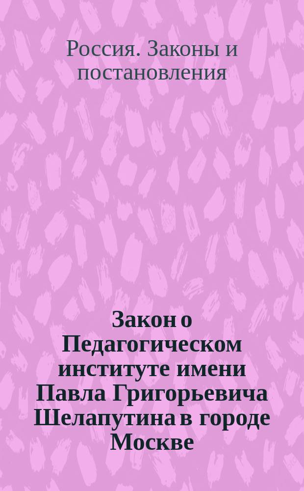 Закон о Педагогическом институте имени Павла Григорьевича Шелапутина в городе Москве : С прил. общ. пл. занятий и правил, действующих в Ин-те