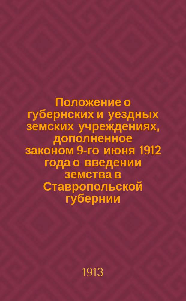 Положение о губернских и уездных земских учреждениях, дополненное законом 9-го июня 1912 года о введении земства в Ставропольской губернии : Прил.: закон 5 дек. 1912 г. Об улучшении земских финансов