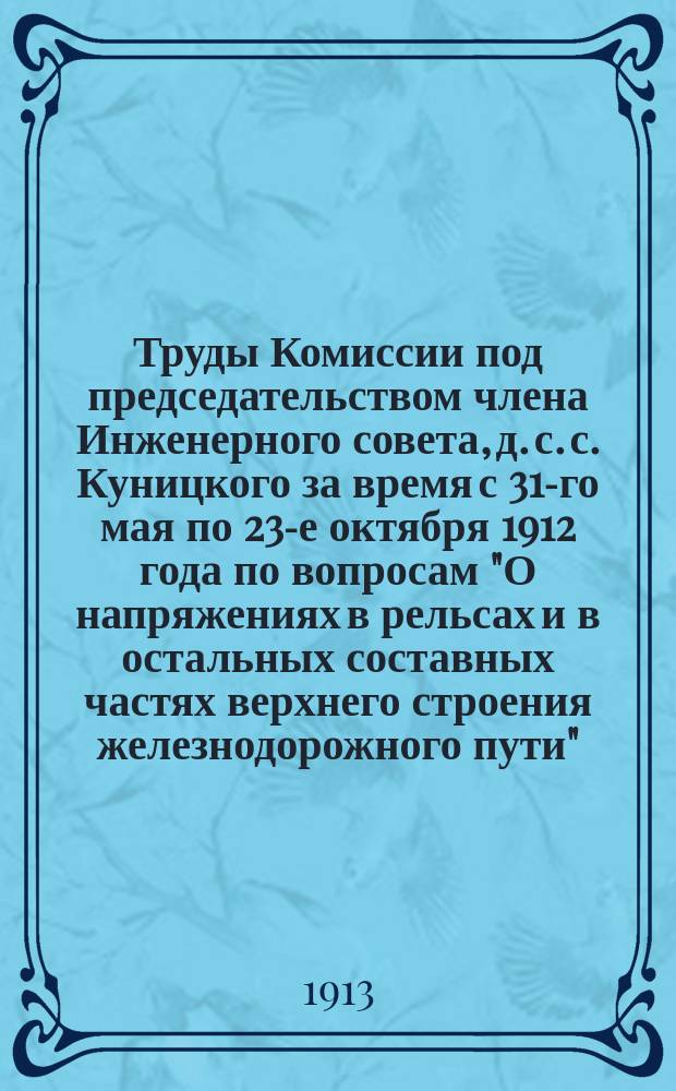 Труды Комиссии под председательством члена Инженерного совета, д. с. с. Куницкого за время с 31-го мая по 23-е октября 1912 года по вопросам "О напряжениях в рельсах и в остальных составных частях верхнего строения железнодорожного пути"