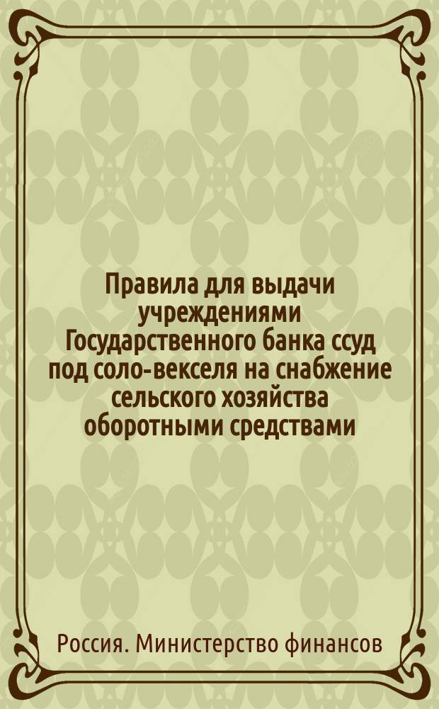 Правила для выдачи учреждениями Государственного банка ссуд под соло-векселя на снабжение сельского хозяйства оборотными средствами : Утв. г. министром финансов 19 июля 1897 г