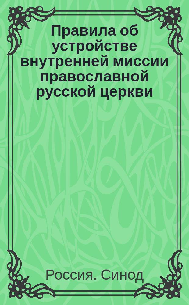Правила об устройстве внутренней миссии православной русской церкви : (Опред. Св. синода 21 марта 1913 г., 20-26 мая 1908 г. и от 25 мая 1888 г.)