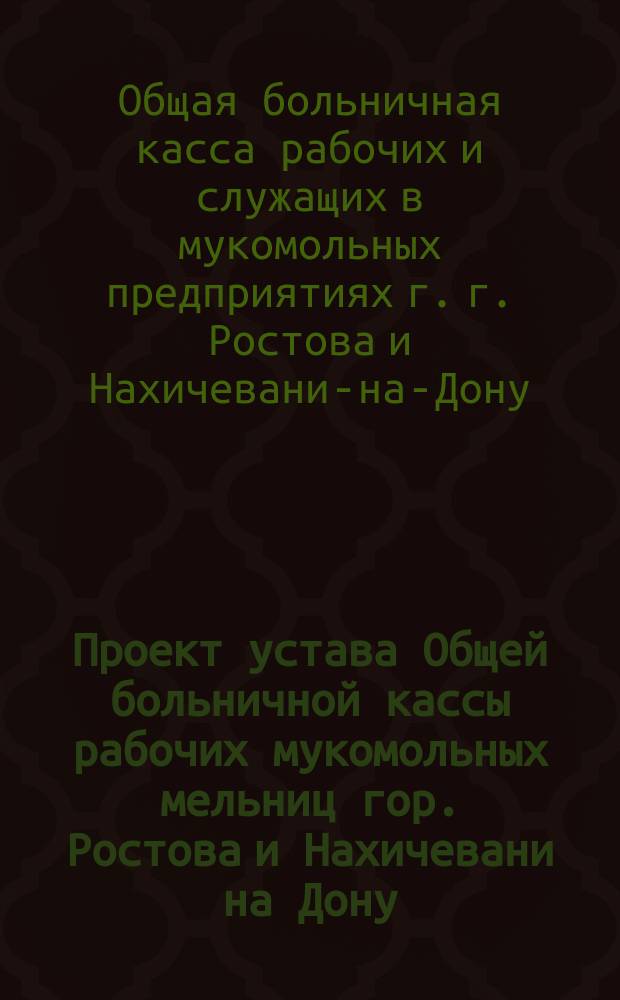 Проект устава Общей больничной кассы рабочих мукомольных мельниц гор. Ростова и Нахичевани на Дону