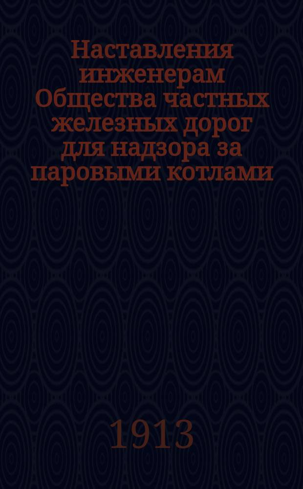 Наставления инженерам Общества частных железных дорог для надзора за паровыми котлами : Утв. Общ. собр. уполномоч. 21.12.1913