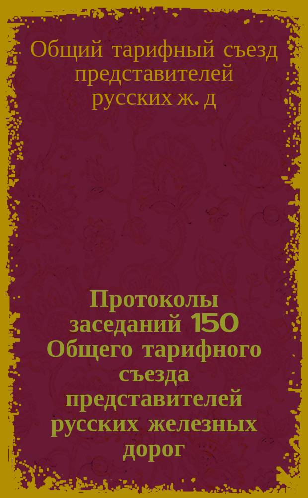 Протоколы заседаний 150 Общего тарифного съезда представителей русских железных дорог : С.-Петербург, 24-28 и 30 апр., 1 и 2 мая 1912 г