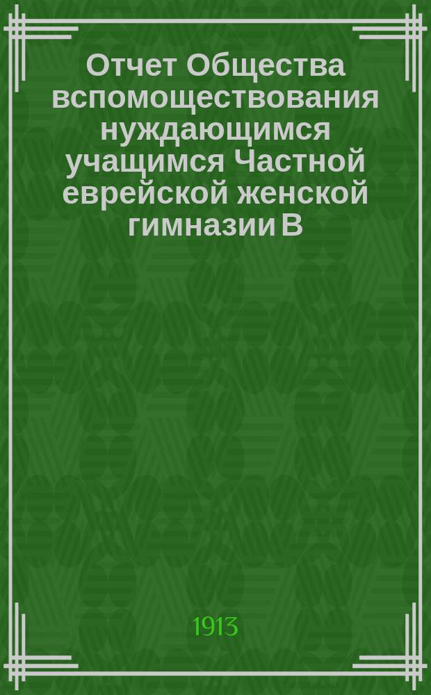 Отчет Общества вспомоществования нуждающимся учащимся Частной еврейской женской гимназии В.И. Голдин ур. Абенгауз... ... за 1913 г.