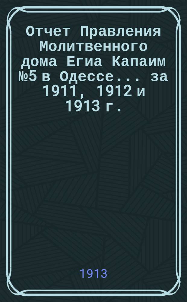 Отчет Правления Молитвенного дома Егиа Капаим № 5 в Одессе... ... за 1911, 1912 и 1913 г.