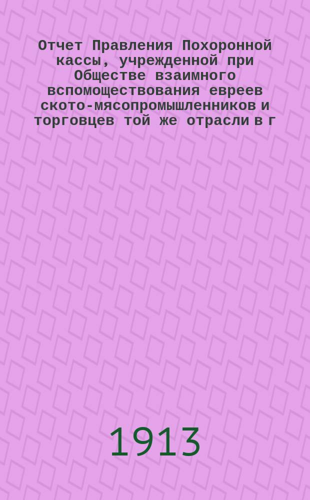 Отчет Правления Похоронной кассы, учрежденной при Обществе взаимного вспомоществования евреев ското-мясопромышленников и торговцев той же отрасли в г. Одессе... ... за 1912 г.