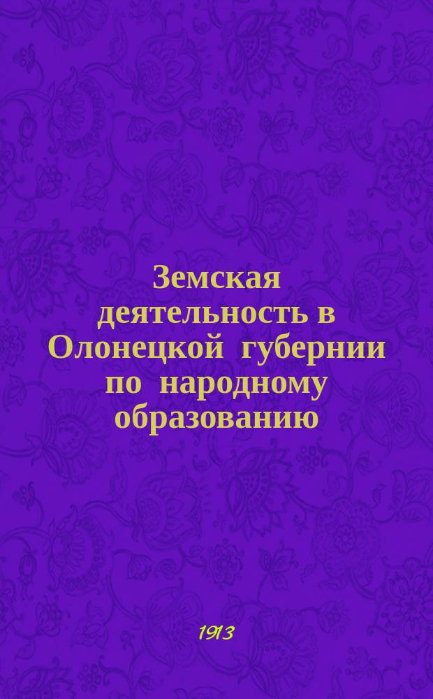 Земская деятельность в Олонецкой губернии по народному образованию : Докл. по вопросам шк. и внешкол. образования к сес. губ. зем. собр. 1912 г