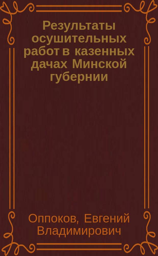 ... Результаты осушительных работ в казенных дачах Минской губернии : По данным годовых отчетов Мин. упр. зем. и гос. имуществ за 1871-1910 гг., а частью и за 1911-1912 г
