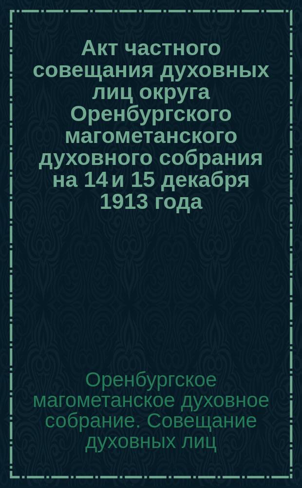 Акт частного совещания духовных лиц округа Оренбургского магометанского духовного собрания на 14 и 15 декабря 1913 года, созванного с разрешения г. министра внутренних дел, по вопросам о магометанских конфессиональных школах (мектебе и медрессе), в общедоступном толковании текстов Корана