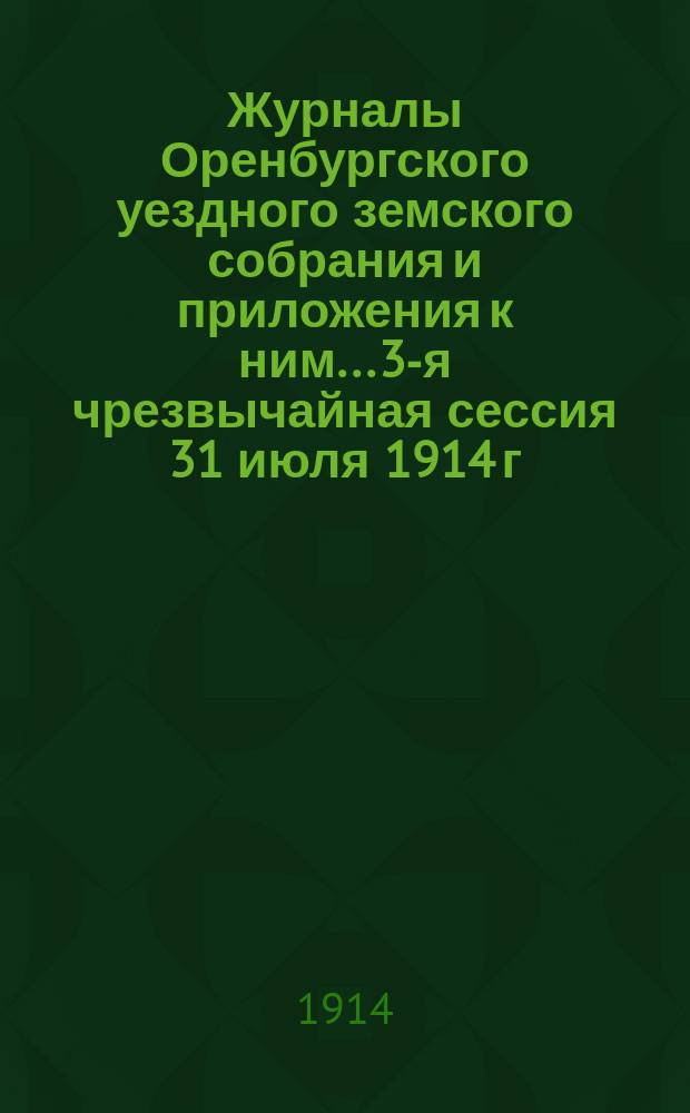 Журналы Оренбургского уездного земского собрания и приложения к ним... 3-я чрезвычайная сессия 31 июля 1914 г. : 3-я чрезвычайная сессия 31 июля 1914 г. и 2-я очередная сессия 3-8 ноября 1914 г.