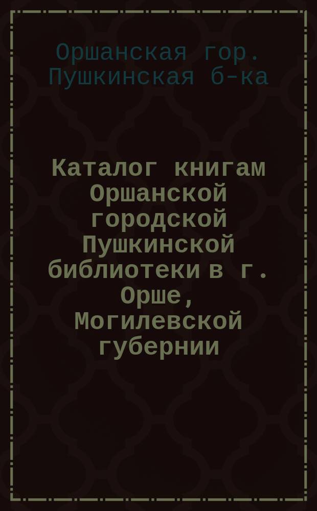 Каталог книгам Оршанской городской Пушкинской библиотеки в г. Орше, Могилевской губернии