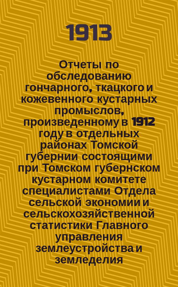 Отчеты по обследованию гончарного, ткацкого и кожевенного кустарных промыслов, произведенному в 1912 году в отдельных районах Томской губернии состоящими при Томском губернском кустарном комитете специалистами Отдела сельской экономии и сельскохозяйственной статистики Главного управления землеустройства и земледелия