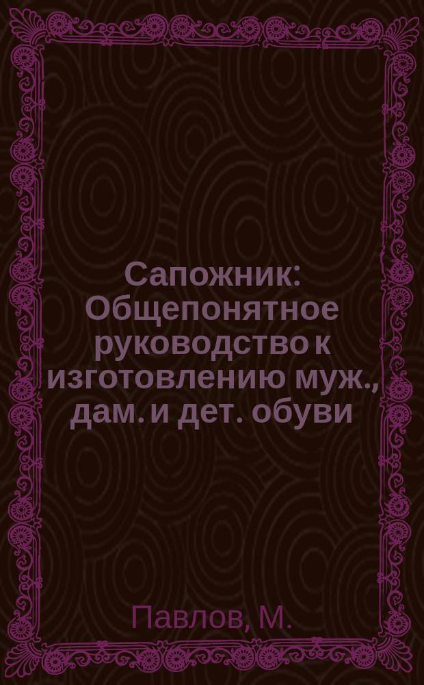 Сапожник : Общепонятное руководство к изготовлению муж., дам. и дет. обуви