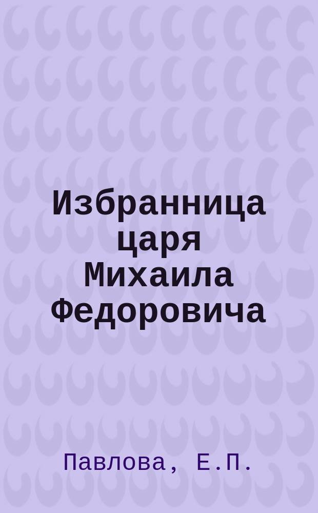 Избранница царя Михаила Федоровича : Ист. пьеса в 3 д. Е.П. Павловой