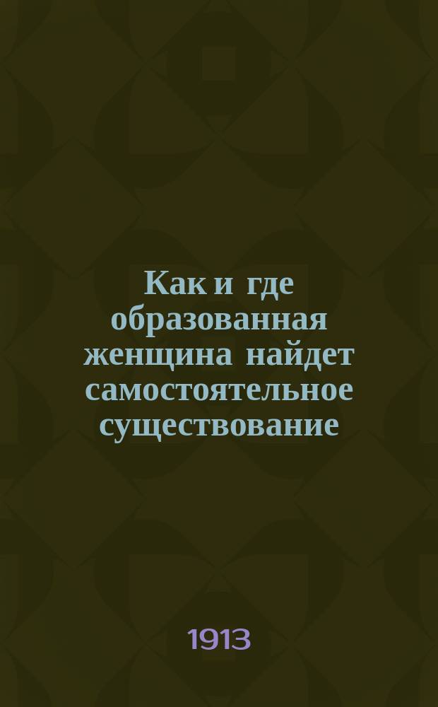 Как и где образованная женщина найдет самостоятельное существование : Условия и порядок определения женщин на службу: в почтово-телеграфных, ж.-д., акцизных и др. казенных учреждениях, по гор. и земскому самоуправлению, на учительские, мед. должности и проч