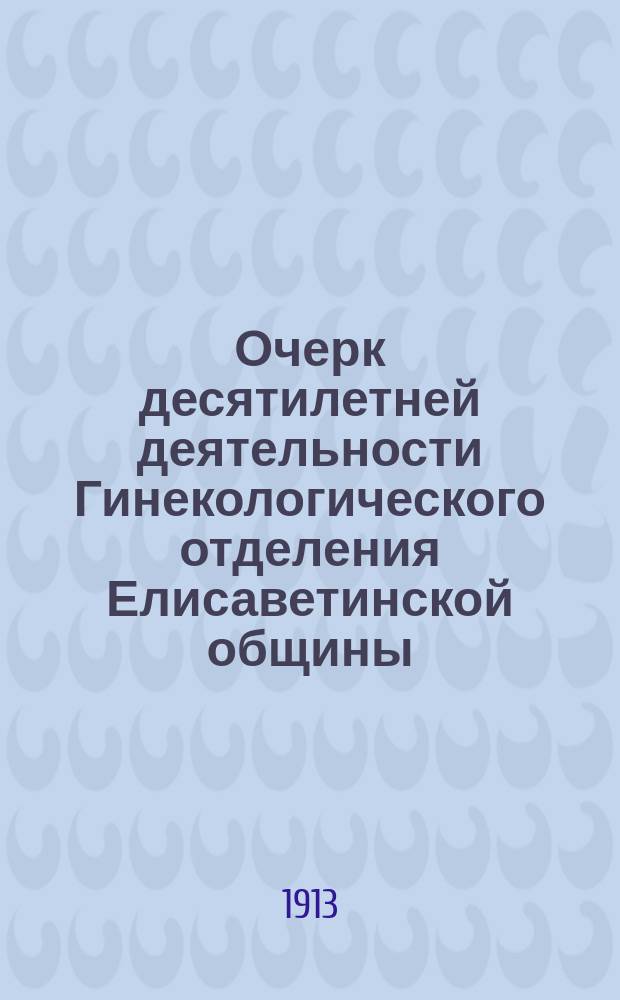Очерк десятилетней деятельности Гинекологического отделения Елисаветинской общины. (1903-1913 гг.)