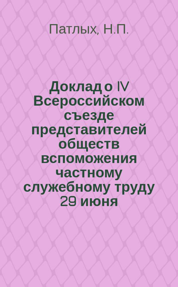 Доклад о IV Всероссийском съезде представителей обществ вспоможения частному служебному труду 29 июня - 4/8 июля 1913 г. в Москве делегата профессиональных собзов служащих в торгово-промышленных предприятиях г. г. Красноярска, Енисейска и Ачинска, члена Красноярского союза Н.П. Патлых