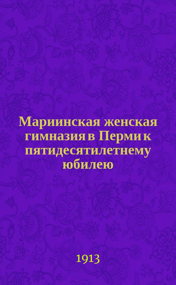 Мариинская женская гимназия в Перми к пятидесятилетнему юбилею : 1861-1910 : Ист. очерк и обзор деятельности