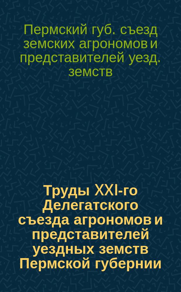 Труды XXI-го Делегатского съезда агрономов и представителей уездных земств Пермской губернии, бывшего в г. Перми с 12-го по 15-е июля 1913 г.