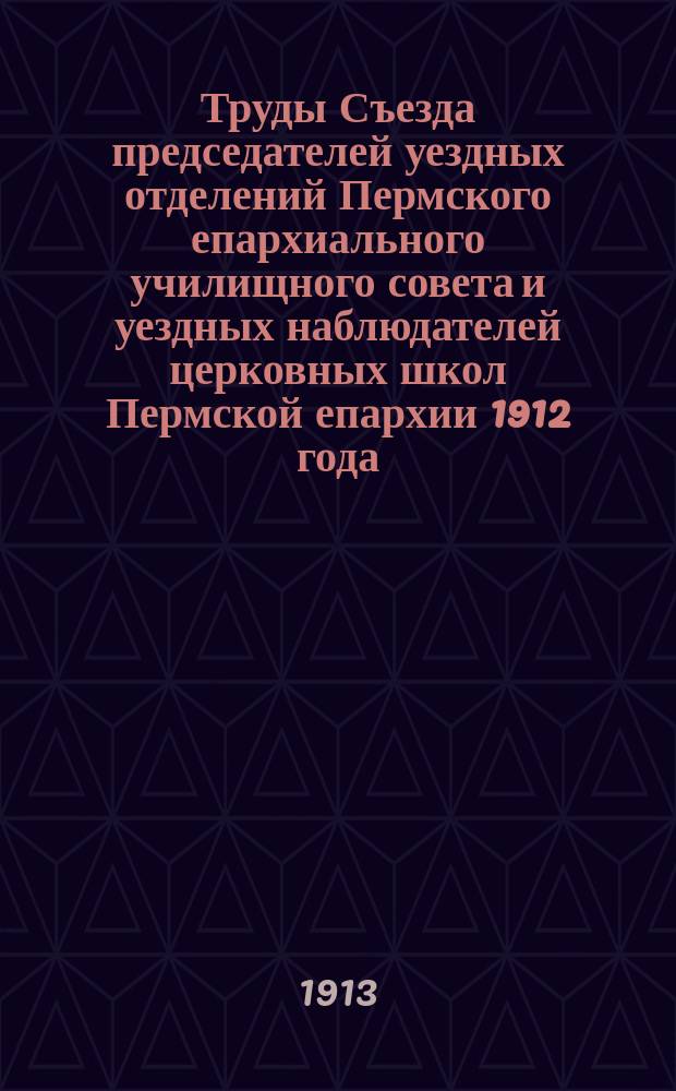 Труды Съезда председателей уездных отделений Пермского епархиального училищного совета и уездных наблюдателей церковных школ Пермской епархии 1912 года; Журналы заседаний Съезда и приложения к ним / Сост.: Епарх. наблюдатель церковных школ Павел Богородицкий