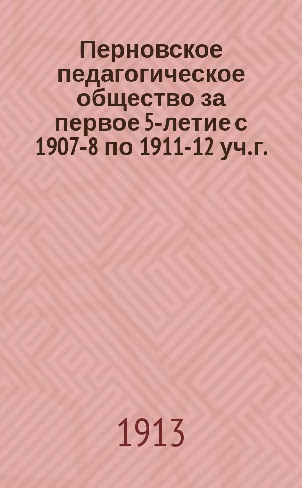 Перновское педагогическое общество за первое 5-летие с 1907-8 по 1911-12 уч. г. : Отчет секр. О-ва Е.Х. Дампеля