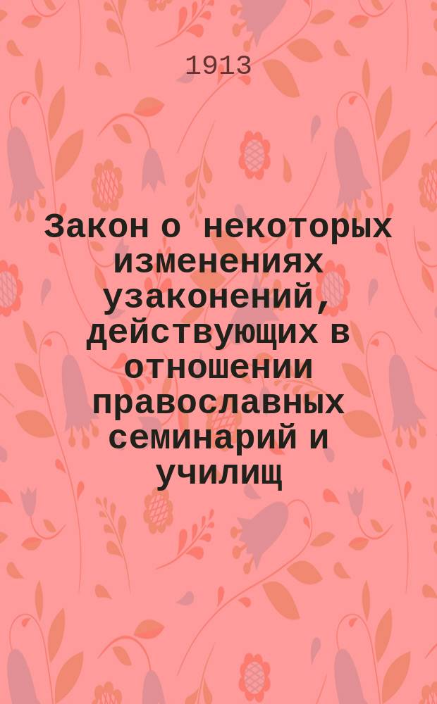 Закон о некоторых изменениях узаконений, действующих в отношении православных семинарий и училищ, одобренных Государственной Думой и Государственным Советом и высочайше утвержденный 12-го июля 1913 года
