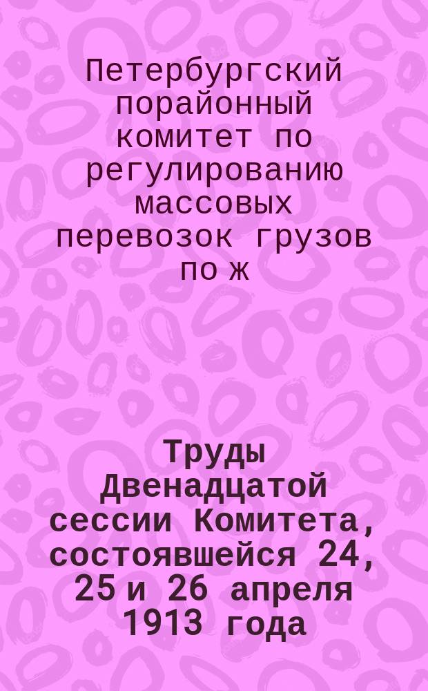 Труды Двенадцатой сессии Комитета, состоявшейся 24, 25 и 26 апреля 1913 года : Журн. и докл