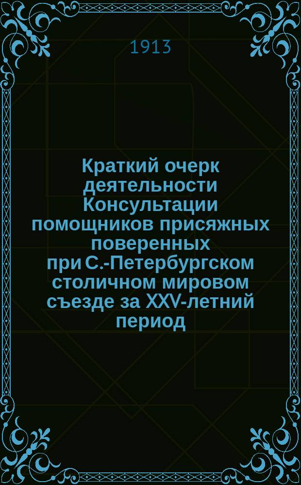 Краткий очерк деятельности Консультации помощников присяжных поверенных при С.-Петербургском столичном мировом съезде за XXV-летний период, (26 янв. 1888 г. - 26 янв. 1913 г.) : XXV