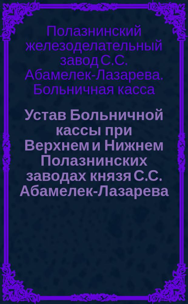 Устав Больничной кассы при Верхнем и Нижнем Полазнинских заводах князя С.С. Абамелек-Лазарева, находящихся в Пермской губернии и уезде
