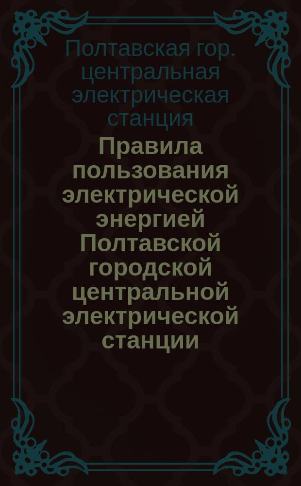 Правила пользования электрической энергией Полтавской городской центральной электрической станции : (Приняты Гор. думой 19 янв. 1906 г., с доп. и изм. 1910-1912 гг.) : С доп. и изм. 1910-1913 гг